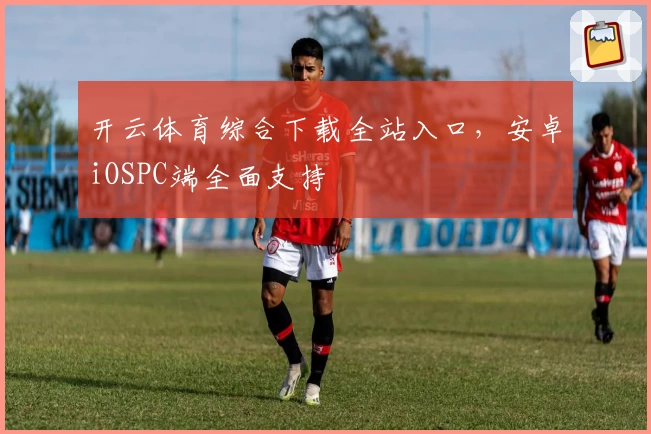 开云体育综合下载全站入口，安卓iOSPC端全面支持