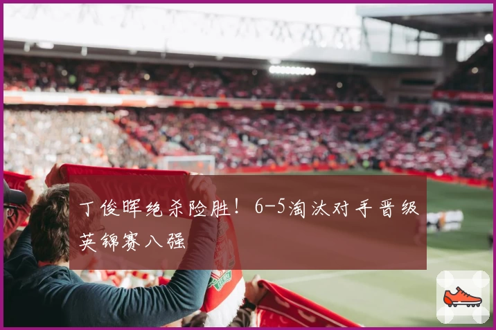 丁俊晖绝杀险胜！6-5淘汰对手晋级英锦赛八强