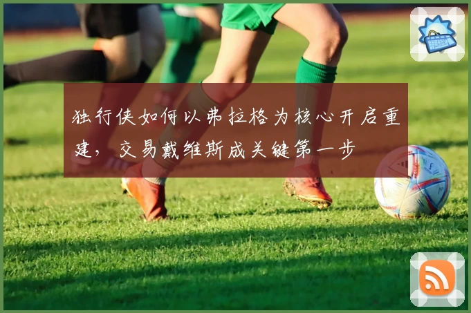 独行侠如何以弗拉格为核心开启重建，交易戴维斯成关键第一步