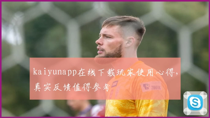 kaiyunapp在线下载玩家使用心得，真实反馈值得参考