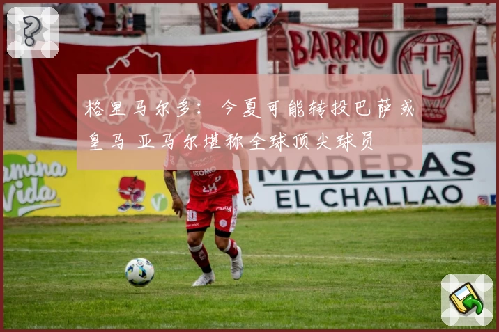 格里马尔多：今夏可能转投巴萨或皇马 亚马尔堪称全球顶尖球员