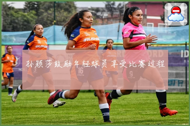 孙颖莎鼓励年轻球员享受比赛过程