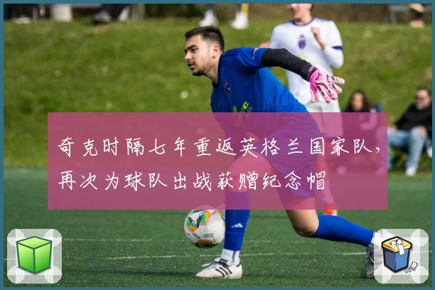 奇克时隔七年重返英格兰国家队，再次为球队出战获赠纪念帽